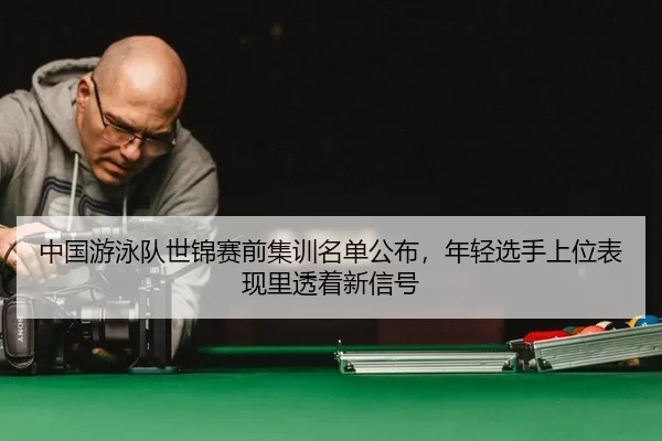 中国游泳队世锦赛前集训名单公布，年轻选手上位表现里透着新信号